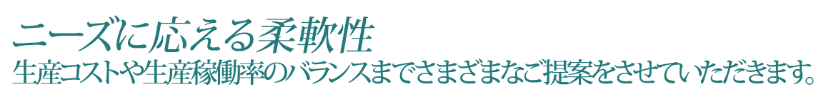 ニーズに応える柔軟性　生産コストや 生産稼働率のバランスまで さまざまなご提案を させていただきます。